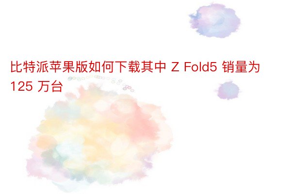 比特派苹果版如何下载其中 Z Fold5 销量为 125 万台