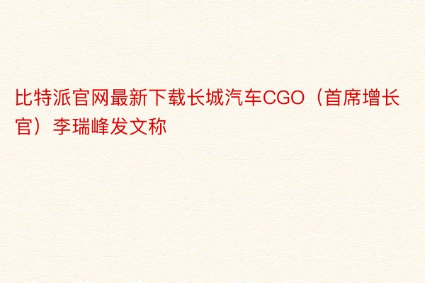 比特派官网最新下载长城汽车CGO（首席增长官）李瑞峰发文称